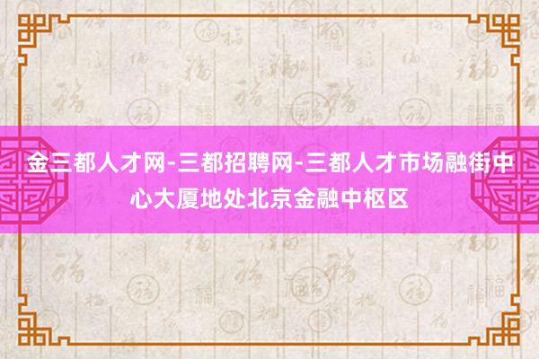 金三都人才网-三都招聘网-三都人才市场融街中心大厦地处北京金融中枢区