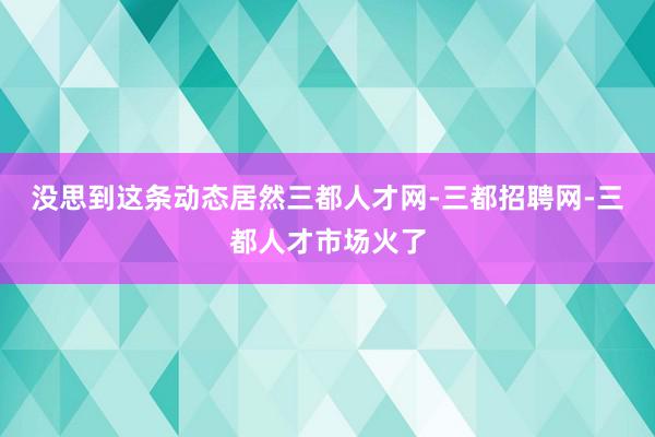 没思到这条动态居然三都人才网-三都招聘网-三都人才市场火了