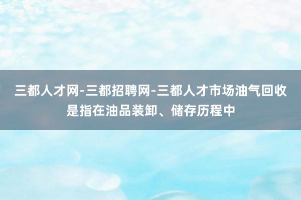 三都人才网-三都招聘网-三都人才市场油气回收是指在油品装卸、储存历程中