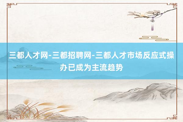 三都人才网-三都招聘网-三都人才市场反应式操办已成为主流趋势